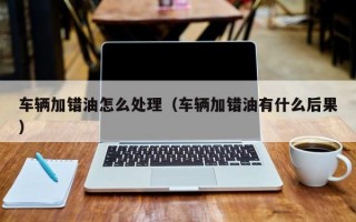 车辆加错油怎么处理（车辆加错油有什么后果）