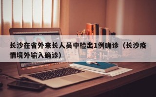 长沙在省外来长人员中检出1例确诊（长沙疫情境外输入确诊）