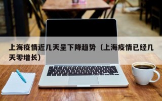 上海疫情近几天呈下降趋势（上海疫情已经几天零增长）