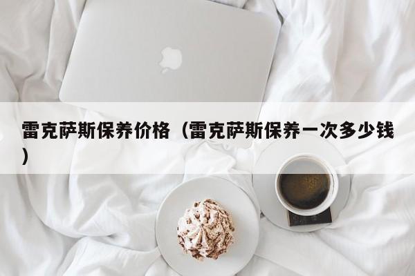 雷克萨斯保养价格（雷克萨斯保养一次多少钱）-第1张图片-城南游