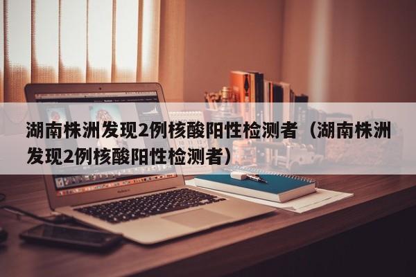 湖南株洲发现2例核酸阳性检测者（湖南株洲发现2例核酸阳性检测者）-第1张图片-城南游