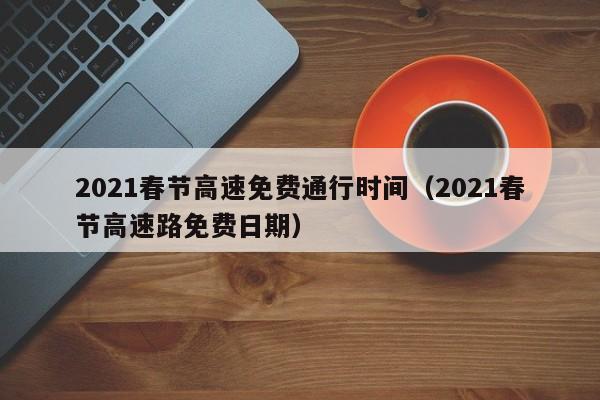 2021春节高速免费通行时间（2021春节高速路免费日期）-第1张图片-城南游