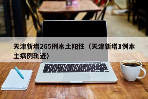 天津新增265例本土阳性（天津新增1例本土病例轨迹）-第1张图片-城南游