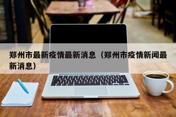 郑州市最新疫情最新消息（郑州市疫情新闻最新消息）-第1张图片-城南游