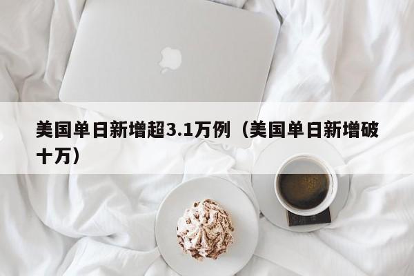 美国单日新增超3.1万例（美国单日新增破十万）-第1张图片-城南游