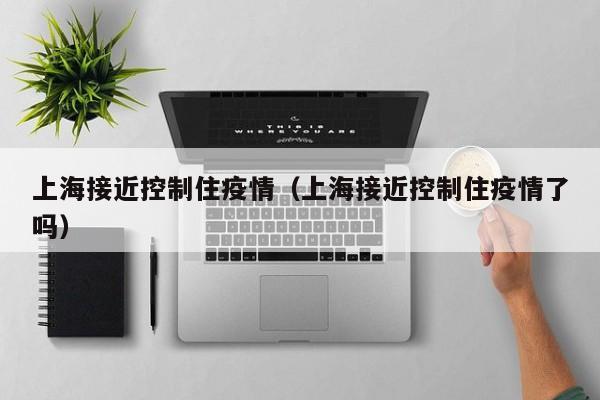 上海接近控制住疫情（上海接近控制住疫情了吗）-第1张图片-城南游