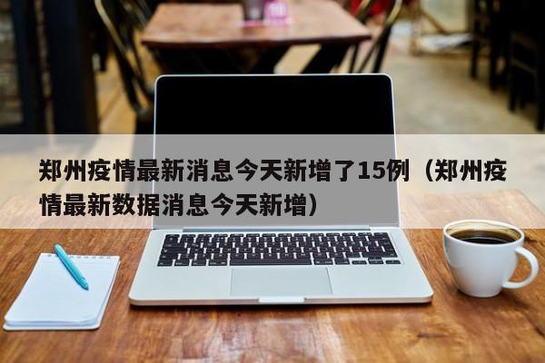郑州疫情最新消息今天新增了15例（郑州疫情最新数据消息今天新增）-第1张图片-城南游