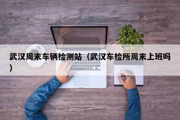 武汉周末车辆检测站（武汉车检所周末上班吗）-第1张图片-城南游