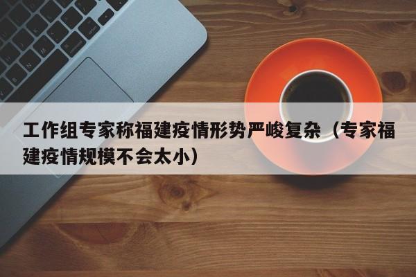 工作组专家称福建疫情形势严峻复杂（专家福建疫情规模不会太小）-第1张图片-城南游