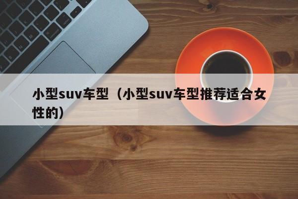 小型suv车型（小型suv车型推荐适合女性的）-第1张图片-城南游