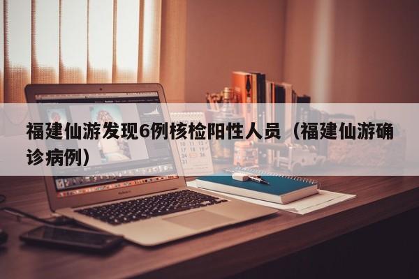福建仙游发现6例核检阳性人员（福建仙游确诊病例）-第1张图片-城南游