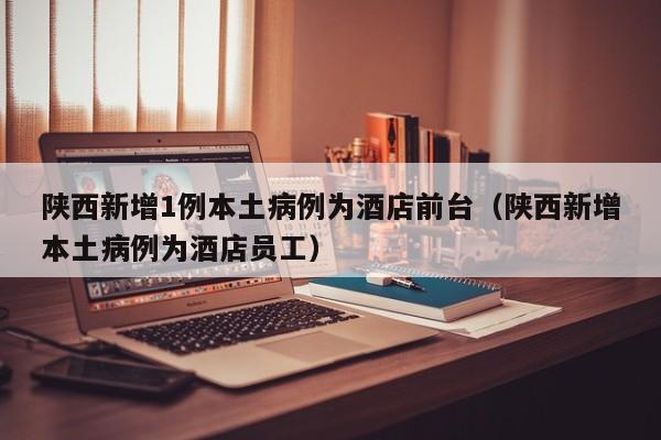 陕西新增1例本土病例为酒店前台（陕西新增本土病例为酒店员工）-第1张图片-城南游