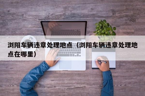 浏阳车辆违章处理地点（浏阳车辆违章处理地点在哪里）-第1张图片-城南游