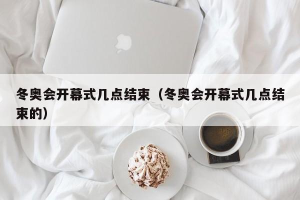 冬奥会开幕式几点结束（冬奥会开幕式几点结束的）-第1张图片-城南游
