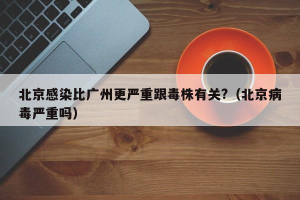 北京感染比广州更严重跟毒株有关?（北京病毒严重吗）-第1张图片-城南游