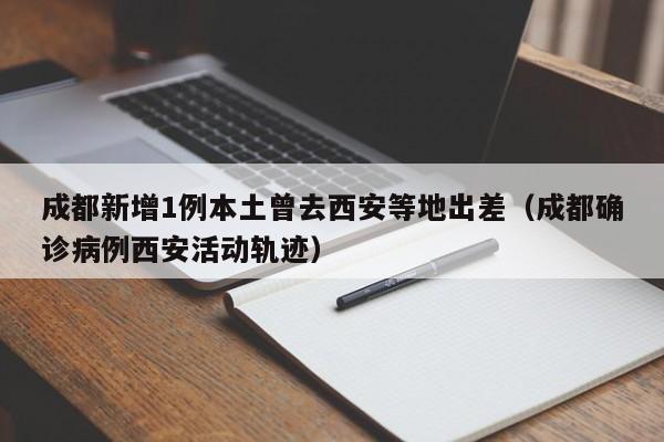 成都新增1例本土曾去西安等地出差（成都确诊病例西安活动轨迹）-第1张图片-城南游