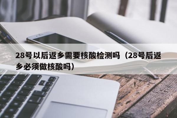 28号以后返乡需要核酸检测吗（28号后返乡必须做核酸吗）-第1张图片-城南游