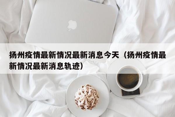 扬州疫情最新情况最新消息今天（扬州疫情最新情况最新消息轨迹）-第1张图片-城南游