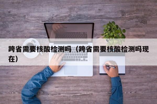 跨省需要核酸检测吗（跨省需要核酸检测吗现在）-第1张图片-城南游