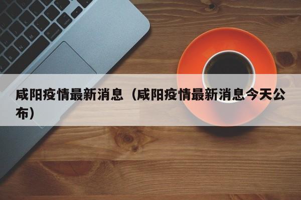 咸阳疫情最新消息（咸阳疫情最新消息今天公布）-第1张图片-城南游