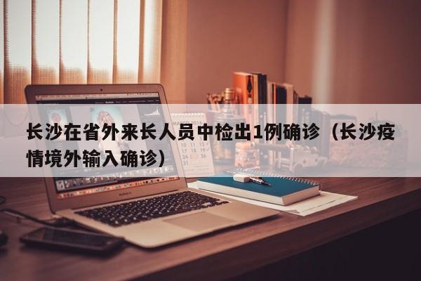 长沙在省外来长人员中检出1例确诊（长沙疫情境外输入确诊）-第1张图片-城南游
