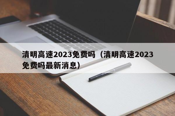 清明高速2023免费吗（清明高速2023免费吗最新消息）-第1张图片-城南游