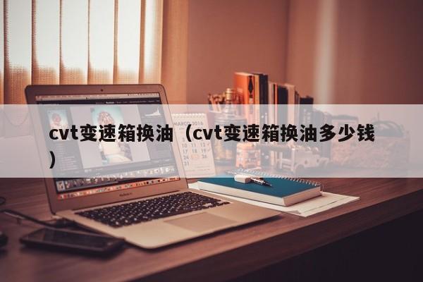 cvt变速箱换油（cvt变速箱换油多少钱）-第1张图片-城南游