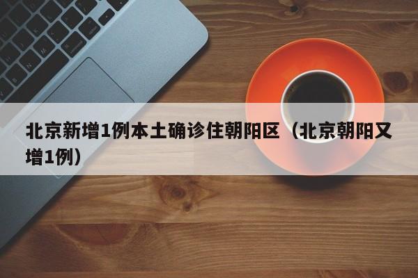 北京新增1例本土确诊住朝阳区（北京朝阳又增1例）-第1张图片-城南游