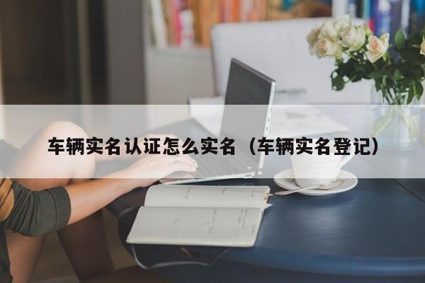 车辆实名认证怎么实名（车辆实名登记）-第1张图片-城南游