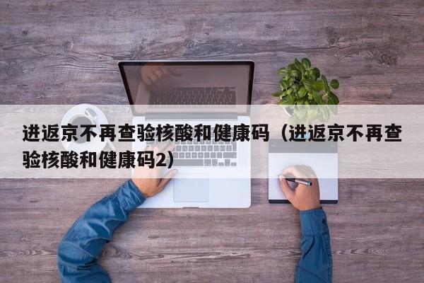 进返京不再查验核酸和健康码（进返京不再查验核酸和健康码2）-第1张图片-城南游