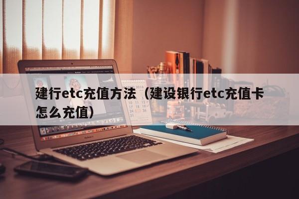 建行etc充值方法（建设银行etc充值卡怎么充值）-第1张图片-城南游