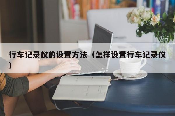 行车记录仪的设置方法（怎样设置行车记录仪）-第1张图片-城南游