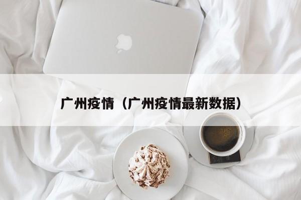 广州疫情（广州疫情最新数据）-第1张图片-城南游
