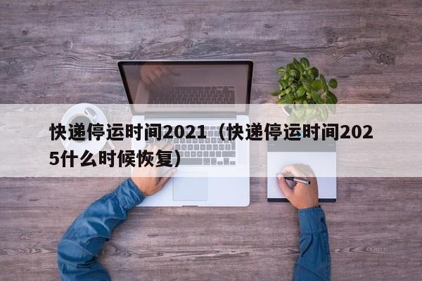 快递停运时间2021（快递停运时间2025什么时候恢复）-第1张图片-城南游