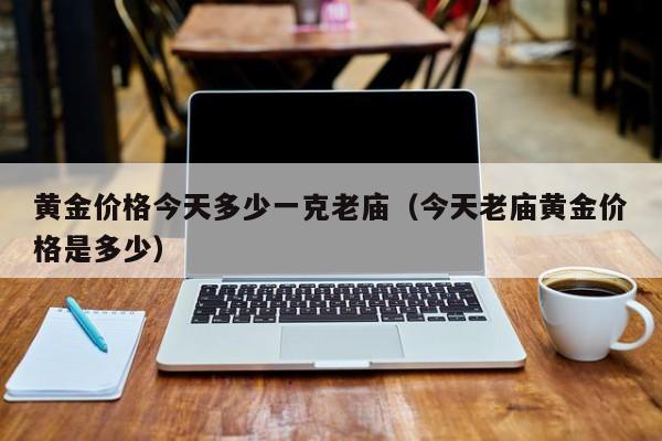 黄金价格今天多少一克老庙（今天老庙黄金价格是多少）-第1张图片-城南游