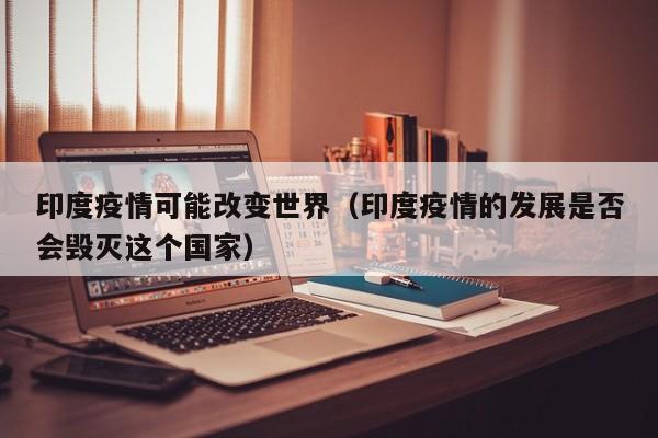 印度疫情可能改变世界（印度疫情的发展是否会毁灭这个国家）-第1张图片-城南游