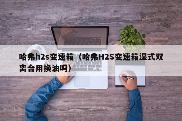 哈弗h2s变速箱（哈弗H2S变速箱湿式双离合用换油吗）-第1张图片-城南游