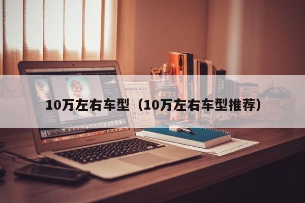 10万左右车型（10万左右车型推荐）-第1张图片-城南游