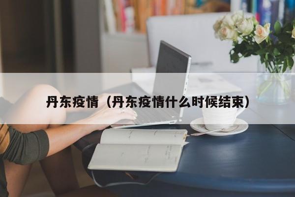 丹东疫情（丹东疫情什么时候结束）-第1张图片-城南游