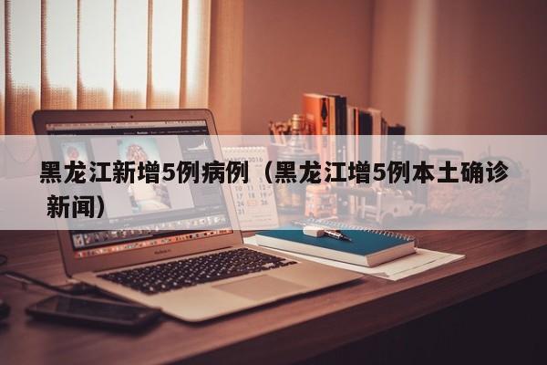 黑龙江新增5例病例（黑龙江增5例本土确诊 新闻）-第1张图片-城南游
