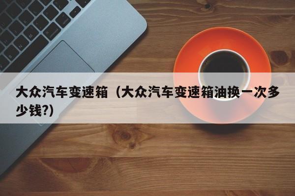 大众汽车变速箱（大众汽车变速箱油换一次多少钱?）-第1张图片-城南游