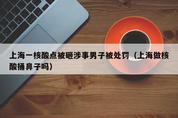 上海一核酸点被砸涉事男子被处罚（上海做核酸捅鼻子吗）-第1张图片-城南游