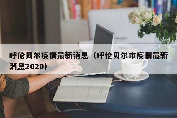 呼伦贝尔疫情最新消息（呼伦贝尔市疫情最新消息2020）-第1张图片-城南游