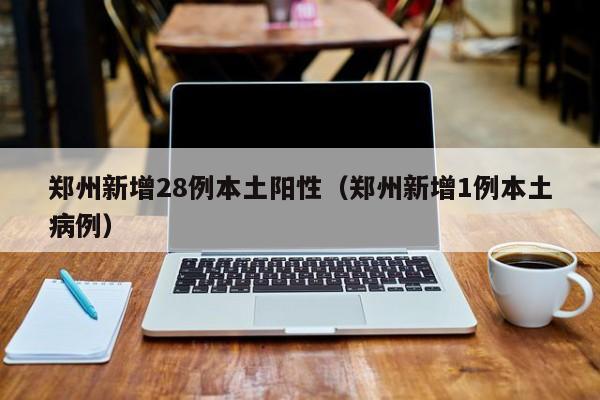 郑州新增28例本土阳性（郑州新增1例本土病例）-第1张图片-城南游