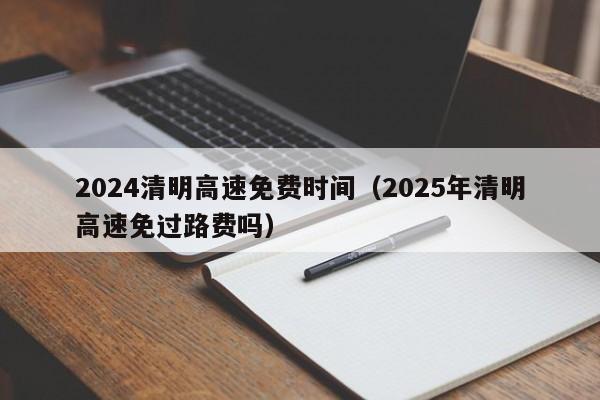 2024清明高速免费时间（2025年清明高速免过路费吗）-第1张图片-城南游