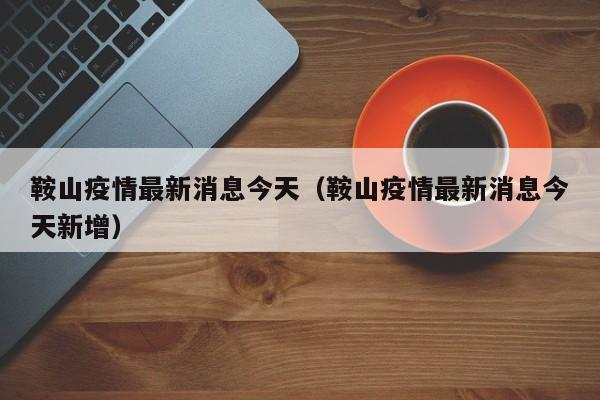 鞍山疫情最新消息今天（鞍山疫情最新消息今天新增）-第1张图片-城南游