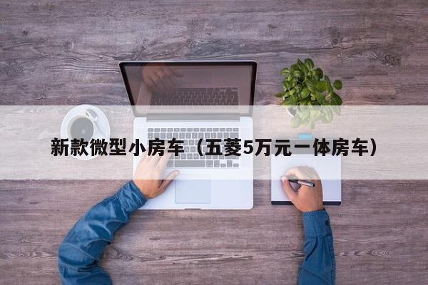 新款微型小房车（五菱5万元一体房车）-第1张图片-城南游