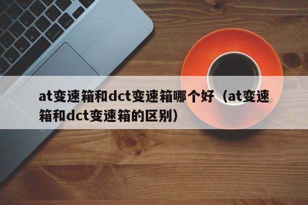 at变速箱和dct变速箱哪个好（at变速箱和dct变速箱的区别）-第1张图片-城南游