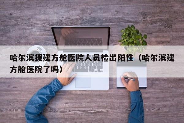 哈尔滨援建方舱医院人员检出阳性（哈尔滨建方舱医院了吗）-第1张图片-城南游