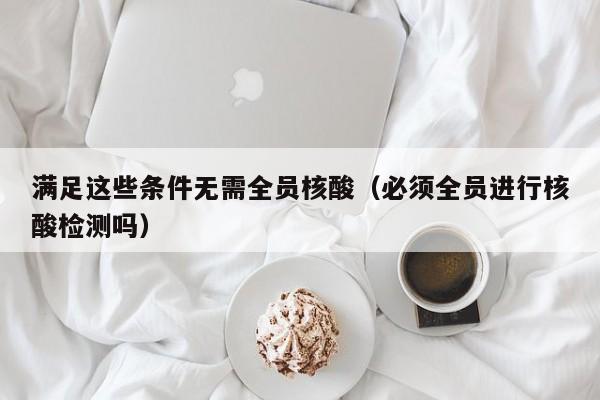 满足这些条件无需全员核酸（必须全员进行核酸检测吗）-第1张图片-城南游